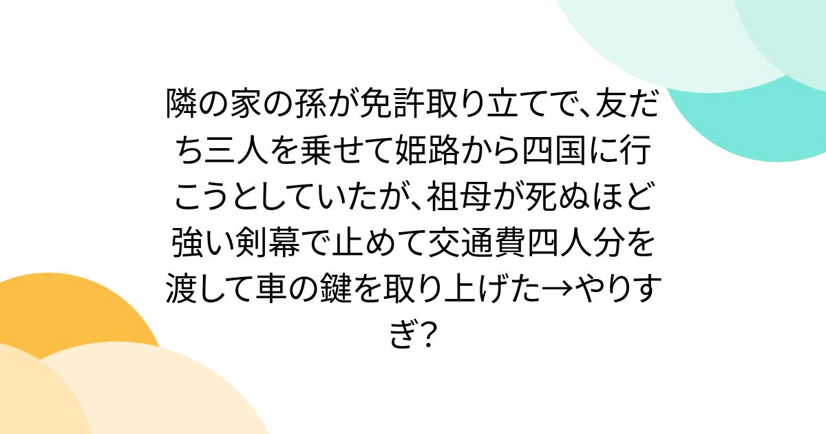 옆집의 손자가 면허취급으로 친구 3명을 태우고 히메지에서 시코쿠에 가려고 했는데 할머니가 죽을 만큼 강한 검막으로 멈추고 교통비 4인분을 건네주고 차 열쇠를 다뤘다 → 과장?