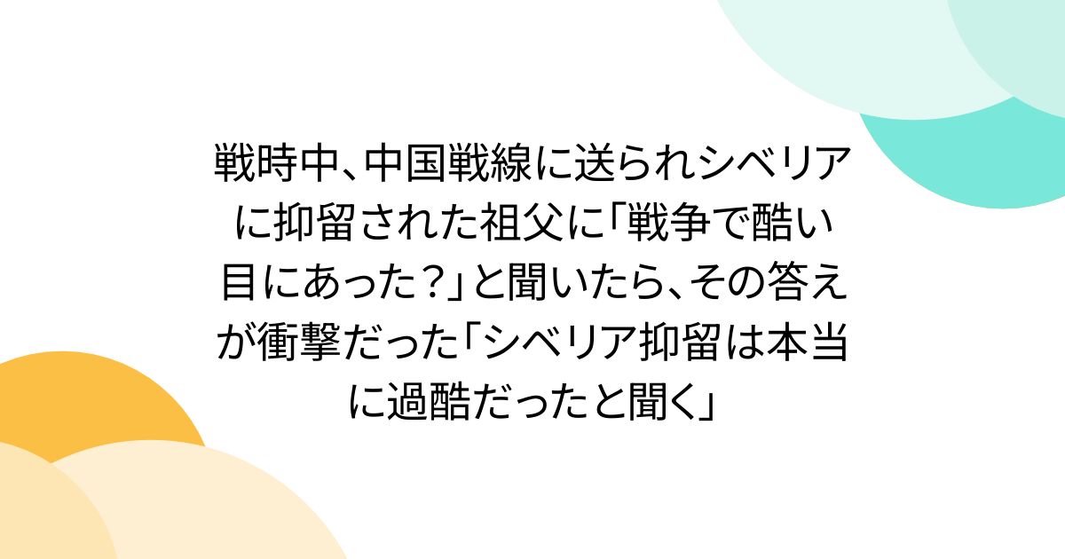 戦時中、中国戦線に送られシベリアに抑留された祖父に「戦争で酷い目にあった？」と聞いたら、その答えが衝撃だった「シベリア抑留は本当に過酷だったと聞く」